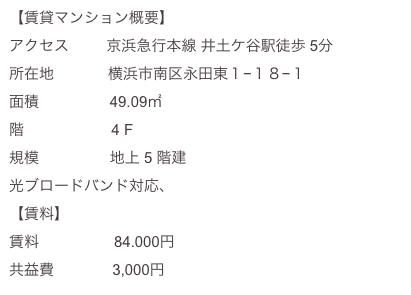 【賃貸マンション概要】
アクセス         京浜急行本線 井土ケ谷駅徒歩 5分  
所在地             横浜市南区永田東１−１８−１  
面積                 49.09㎡
階                     4 F
規模                 地上 5 階建
光ブロードバンド対応、大型バイク用屋内ガレージ隣接
【賃料】
賃料                  84.000円
共益費              3,000円